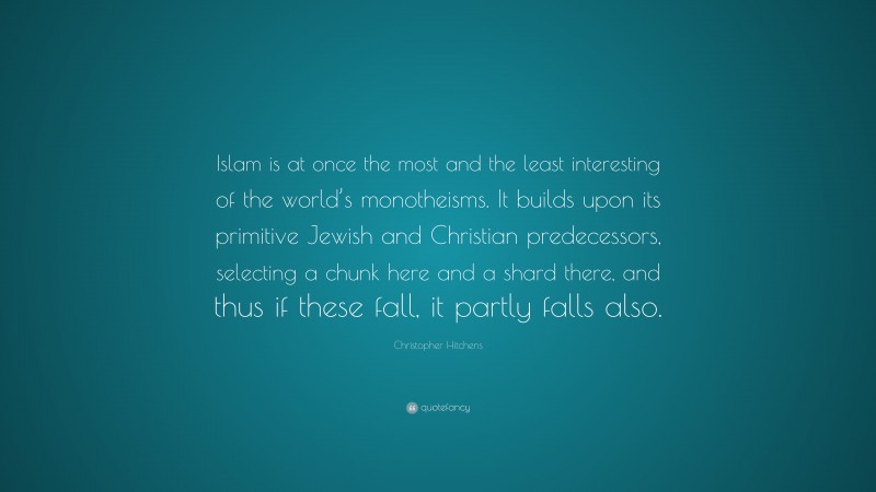 Christopher Hitchens Quote: “Islam is at once the most and the least interesting of the world’s monotheisms. It builds upon its primitive Jewish and Christian predecessors, selecting a chunk here and a shard there, and thus if these fall, it partly falls also.”