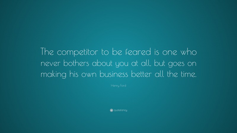Henry Ford Quote: “The competitor to be feared is one who never bothers about you at all, but goes on making his own business better all the time.”