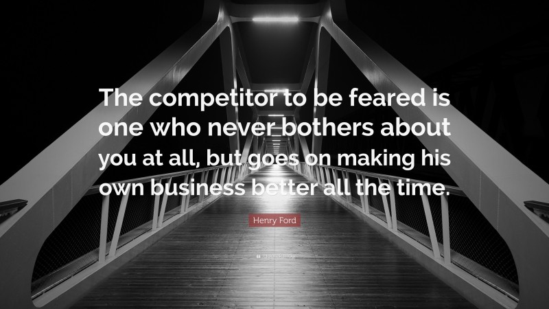 Henry Ford Quote: “The competitor to be feared is one who never bothers about you at all, but goes on making his own business better all the time.”