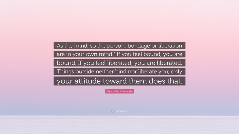 Swami Satchidananda Quote: “As the mind, so the person; bondage or liberation are in your own mind.” If you feel bound, you are bound. If you feel liberated, you are liberated. Things outside neither bind nor liberate you; only your attitude toward them does that.”