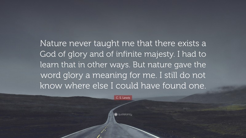 C. S. Lewis Quote: “Nature never taught me that there exists a God of glory and of infinite majesty. I had to learn that in other ways. But nature gave the word glory a meaning for me. I still do not know where else I could have found one.”