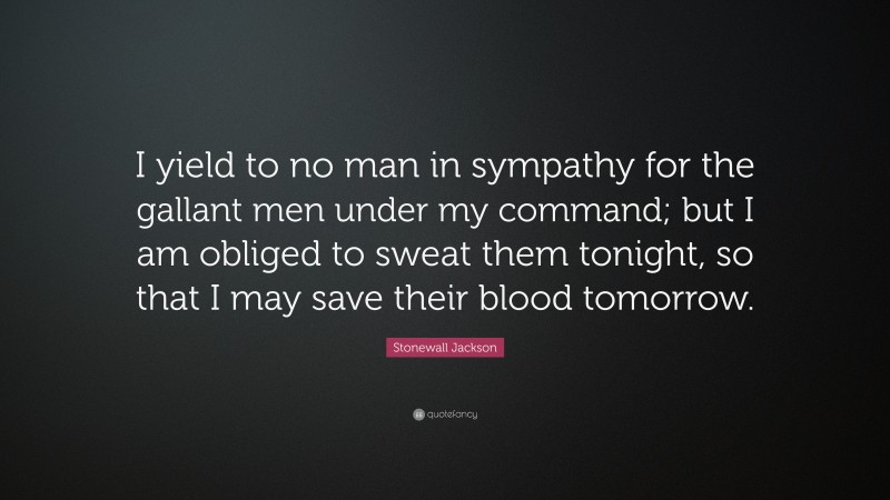 Stonewall Jackson Quote: “I yield to no man in sympathy for the gallant men under my command; but I am obliged to sweat them tonight, so that I may save their blood tomorrow.”