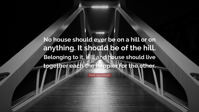 Frank Lloyd Wright Quote: “No house should ever be on a hill or on anything. It should be of the hill. Belonging to it. Hill and house should live together each the happier for the other.”