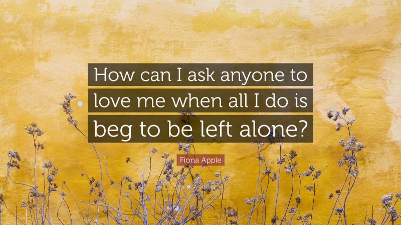 Fiona Apple Quote: “How can I ask anyone to love me when all I do is beg to be left alone?”