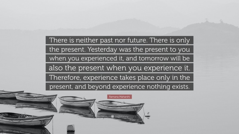 Ramana Maharshi Quote: “There is neither past nor future. There is only the present. Yesterday was the present to you when you experienced it, and tomorrow will be also the present when you experience it. Therefore, experience takes place only in the present, and beyond experience nothing exists.”