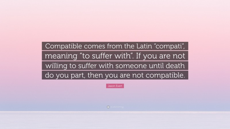 Jason Evert Quote: “Compatible comes from the Latin “compati”, meaning “to suffer with”. If you are not willing to suffer with someone until death do you part, then you are not compatible.”