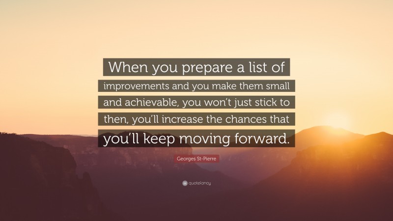 Georges St-Pierre Quote: “When you prepare a list of improvements and you make them small and achievable, you won’t just stick to then, you’ll increase the chances that you’ll keep moving forward.”