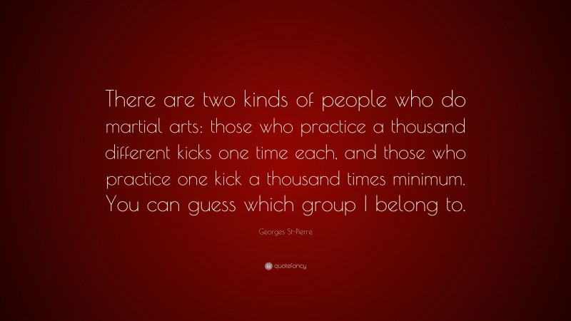 Georges St-Pierre Quote: “There are two kinds of people who do martial arts: those who practice a thousand different kicks one time each, and those who practice one kick a thousand times minimum. You can guess which group I belong to.”