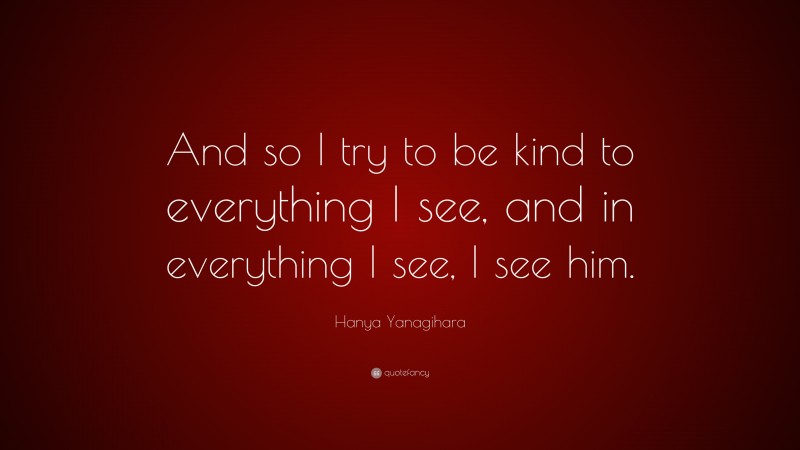 Hanya Yanagihara Quote: “And so I try to be kind to everything I see, and in everything I see, I see him.”