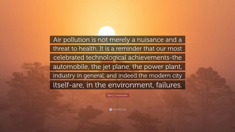 Barry Commoner Quote: “Air pollution is not merely a nuisance and a threat to health. It is a reminder that our most celebrated technological achievements-the automobile, the jet plane, the power plant, industry in general, and indeed the modern city itself-are, in the environment, failures.”