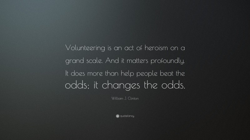 William J. Clinton Quote: “Volunteering is an act of heroism on a grand scale. And it matters profoundly. It does more than help people beat the odds; it changes the odds.”