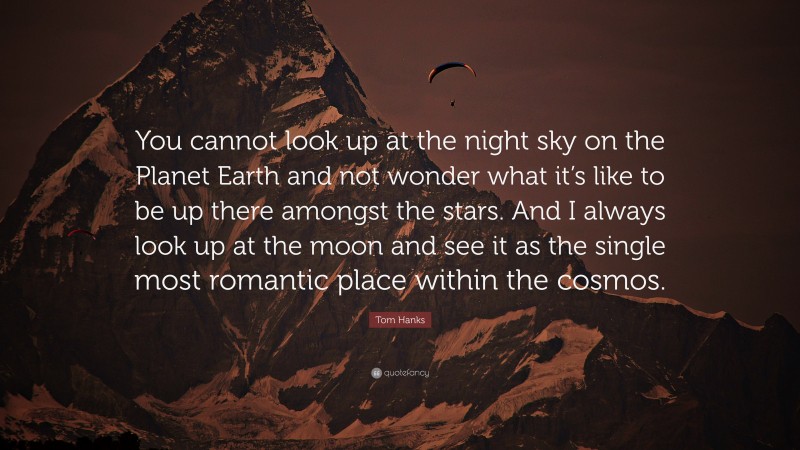 Tom Hanks Quote: “You cannot look up at the night sky on the Planet Earth and not wonder what it’s like to be up there amongst the stars. And I always look up at the moon and see it as the single most romantic place within the cosmos.”