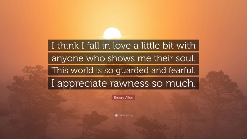 Emery Allen Quote: “I think I fall in love a little bit with anyone who shows me their soul. This world is so guarded and fearful. I appreciate rawness so much.”
