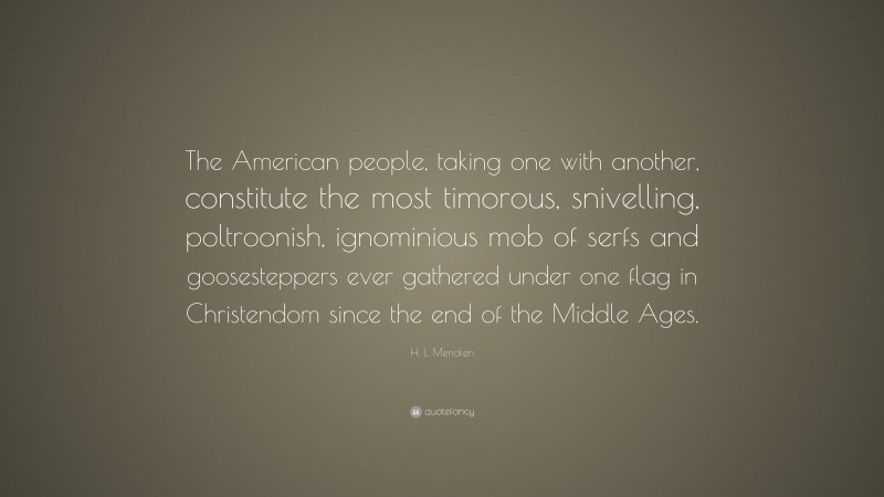 H. L. Mencken Quote: “The American people, taking one with another, constitute the most timorous, snivelling, poltroonish, ignominious mob of serfs and goosesteppers ever gathered under one flag in Christendom since the end of the Middle Ages.”