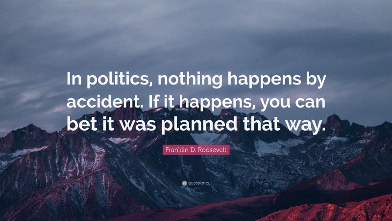 Franklin D. Roosevelt Quote: “In politics, nothing happens by accident. If it happens, you can bet it was planned that way.”