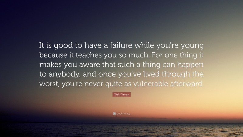 Walt Disney Quote: “It is good to have a failure while you’re young because it teaches you so much. For one thing it makes you aware that such a thing can happen to anybody, and once you’ve lived through the worst, you’re never quite as vulnerable afterward.”