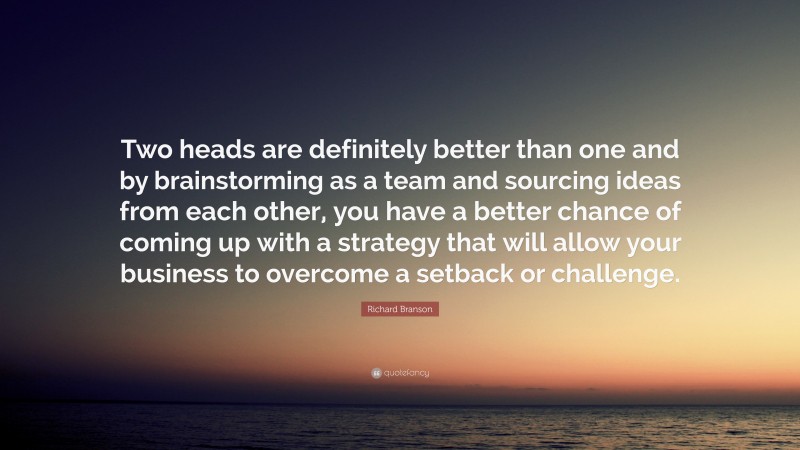 Richard Branson Quote: “Two heads are definitely better than one and by brainstorming as a team and sourcing ideas from each other, you have a better chance of coming up with a strategy that will allow your business to overcome a setback or challenge.”