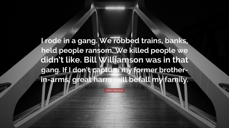 John Marston Quote: “I rode in a gang. We robbed trains, banks, held people ransom. We killed people we didn’t like. Bill Williamson was in that gang. If I don’t capture my former brother-in-arms, great harm will befall my family.”