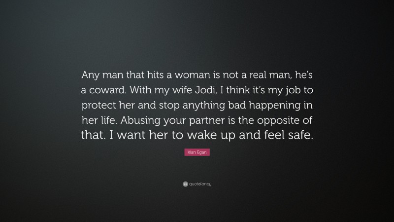 Kian Egan Quote: “Any man that hits a woman is not a real man, he’s a coward. With my wife Jodi, I think it’s my job to protect her and stop anything bad happening in her life. Abusing your partner is the opposite of that. I want her to wake up and feel safe.”