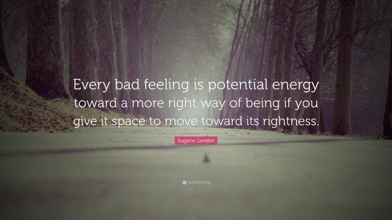 Eugene Gendlin Quote: “Every bad feeling is potential energy toward a more right way of being if you give it space to move toward its rightness.”
