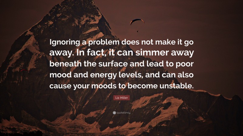 Liz Miller Quote: “Ignoring a problem does not make it go away. In fact, it can simmer away beneath the surface and lead to poor mood and energy levels, and can also cause your moods to become unstable.”