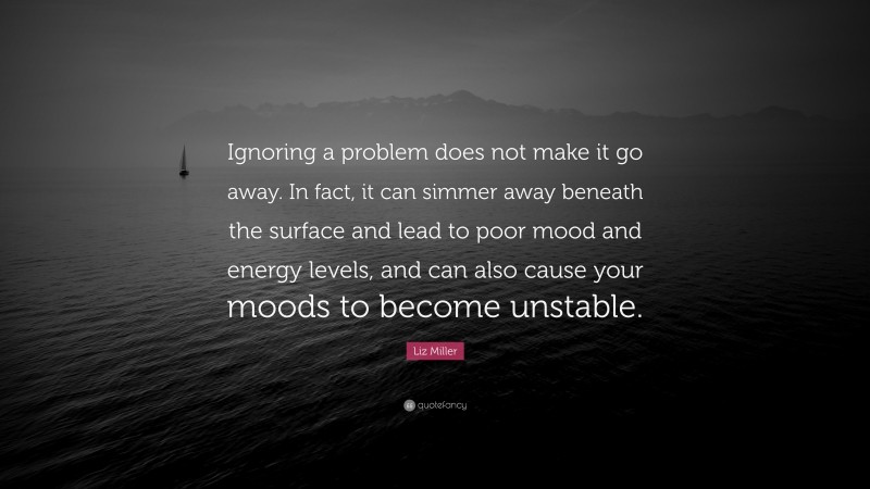 Liz Miller Quote: “Ignoring a problem does not make it go away. In fact, it can simmer away beneath the surface and lead to poor mood and energy levels, and can also cause your moods to become unstable.”