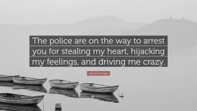 Harriet Morgan Quote: “The police are on the way to arrest you for stealing my heart, hijacking my feelings, and driving me crazy.”