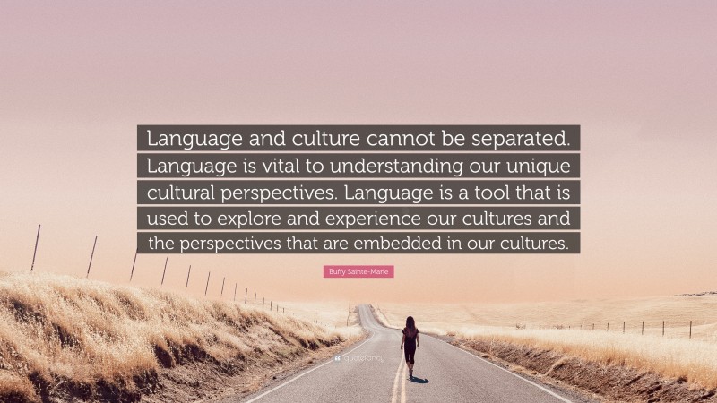 Buffy Sainte-Marie Quote: “Language and culture cannot be separated. Language is vital to understanding our unique cultural perspectives. Language is a tool that is used to explore and experience our cultures and the perspectives that are embedded in our cultures.”