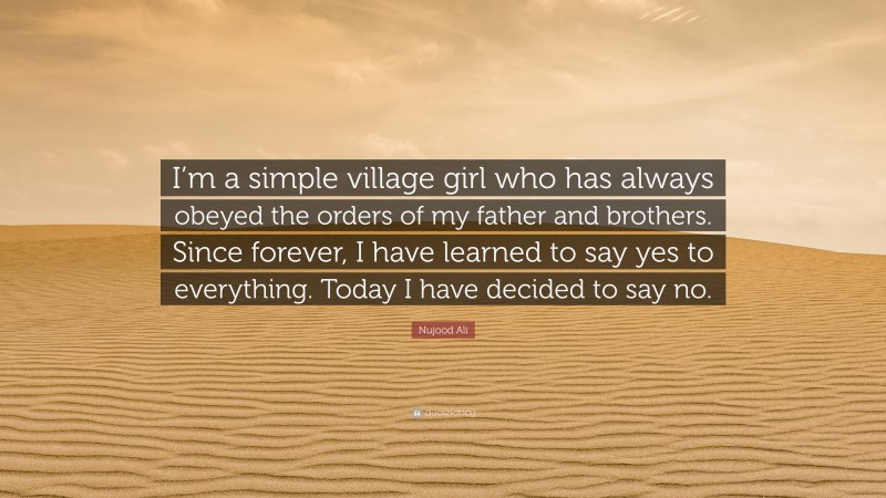 Nujood Ali Quote: “I’m a simple village girl who has always obeyed the orders of my father and brothers. Since forever, I have learned to say yes to everything. Today I have decided to say no.”