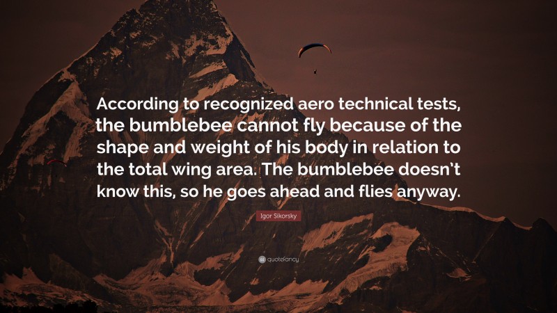 Igor Sikorsky Quote: “According to recognized aero technical tests, the bumblebee cannot fly because of the shape and weight of his body in relation to the total wing area. The bumblebee doesn’t know this, so he goes ahead and flies anyway.”