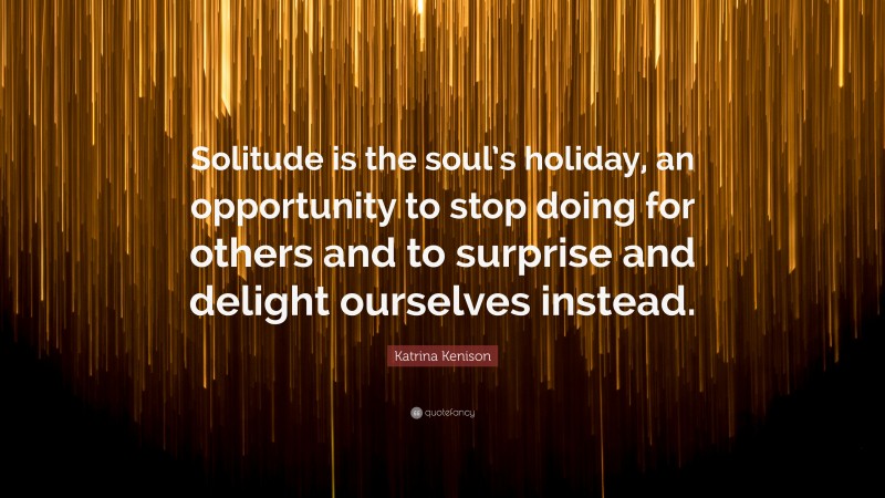 Katrina Kenison Quote: “Solitude is the soul’s holiday, an opportunity to stop doing for others and to surprise and delight ourselves instead.”