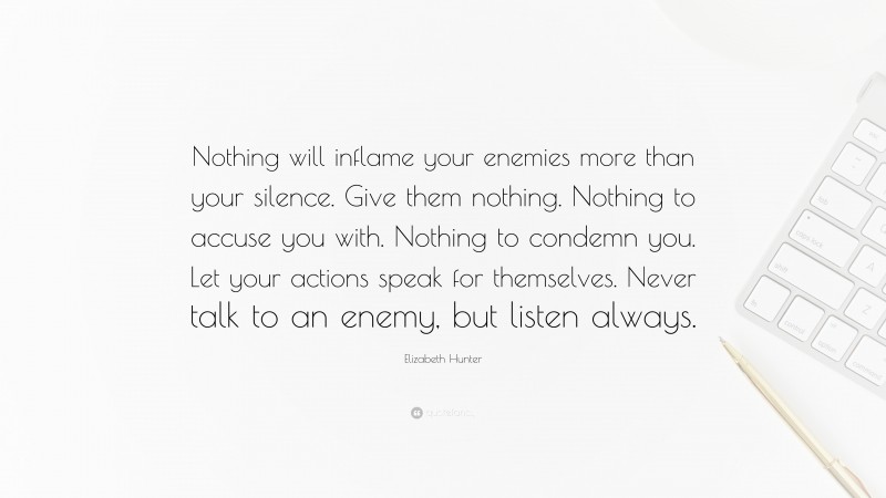 Elizabeth Hunter Quote: “Nothing will inflame your enemies more than your silence. Give them nothing. Nothing to accuse you with. Nothing to condemn you. Let your actions speak for themselves. Never talk to an enemy, but listen always.”