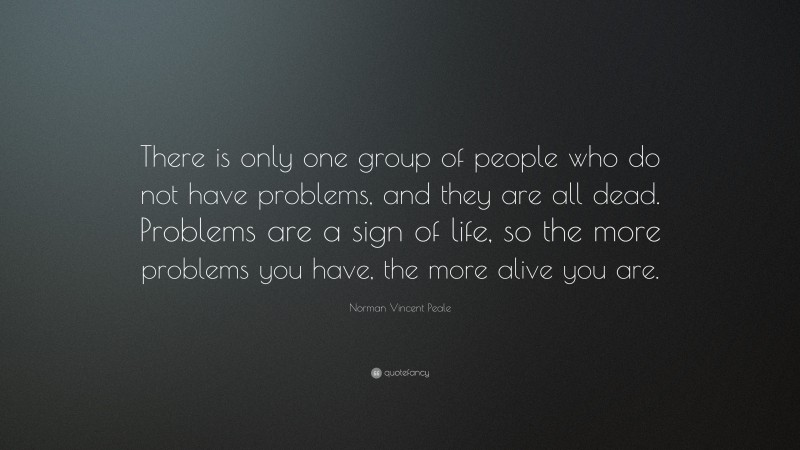 Norman Vincent Peale Quote: “There is only one group of people who do not have problems, and they are all dead. Problems are a sign of life, so the more problems you have, the more alive you are.”