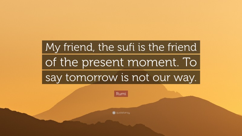 Rumi Quote: “My friend, the sufi is the friend of the present moment. To say tomorrow is not our way.”