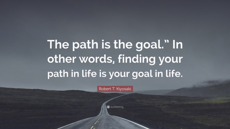 Robert T. Kiyosaki Quote: “The path is the goal.” In other words, finding your path in life is your goal in life.”