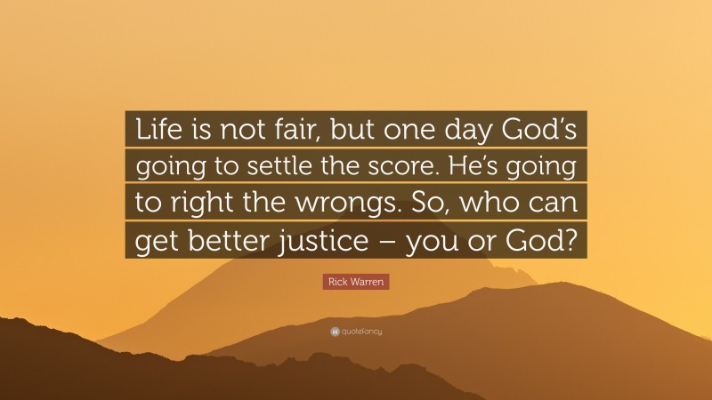 Rick Warren Quote: “Life is not fair, but one day God’s going to settle the score. He’s going to right the wrongs. So, who can get better justice – you or God?”
