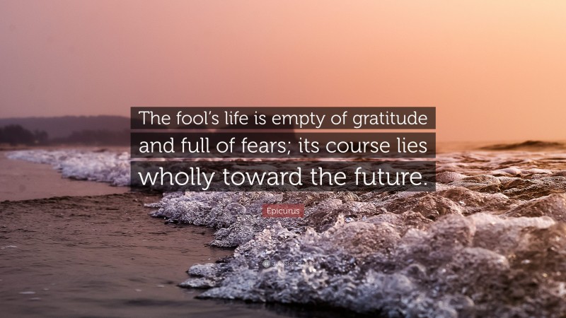 Epicurus Quote: “The fool’s life is empty of gratitude and full of fears; its course lies wholly toward the future.”