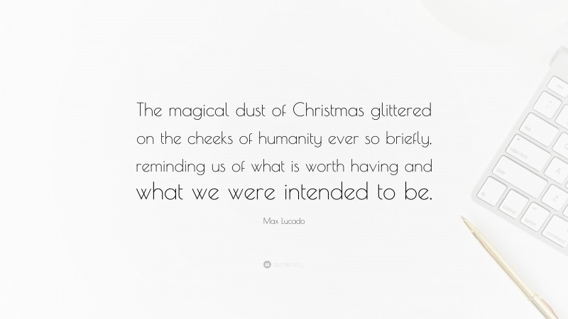 Max Lucado Quote: “The magical dust of Christmas glittered on the cheeks of humanity ever so briefly, reminding us of what is worth having and what we were intended to be.”