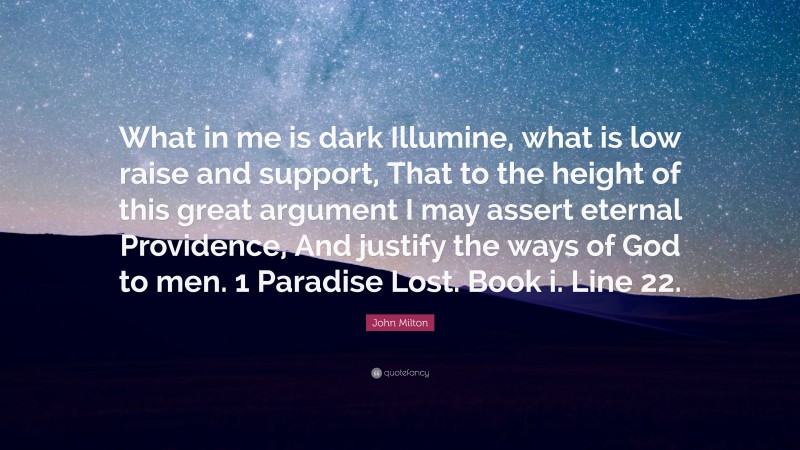 John Milton Quote: “What in me is dark Illumine, what is low raise and support, That to the height of this great argument I may assert eternal Providence, And justify the ways of God to men. 1 Paradise Lost. Book i. Line 22.”