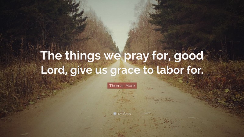 Thomas More Quote: “The things we pray for, good Lord, give us grace to labor for.”