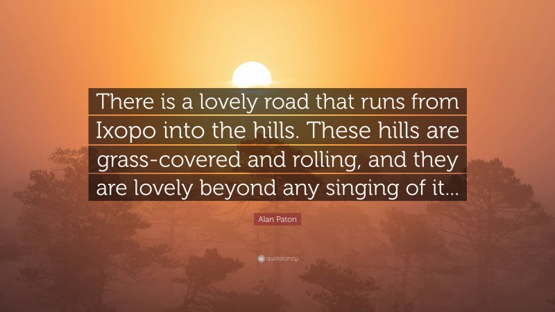 Alan Paton Quote: “There is a lovely road that runs from Ixopo into the hills. These hills are grass-covered and rolling, and they are lovely beyond any singing of it...”