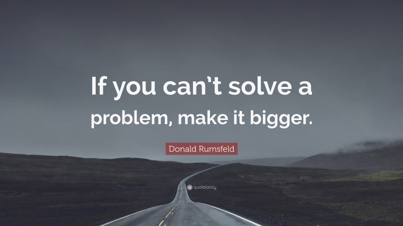 Donald Rumsfeld Quote: “If you can’t solve a problem, make it bigger.”
