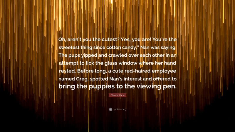 Chanda Hahn Quote: “Oh, aren’t you the cutest? Yes, you are! You’re the sweetest thing since cotton candy,” Nan was saying. The pups yipped and crawled over each other in an attempt to lick the glass window where her hand rested. Before long, a cute red-haired employee named Greg, spotted Nan’s interest and offered to bring the puppies to the viewing pen.”