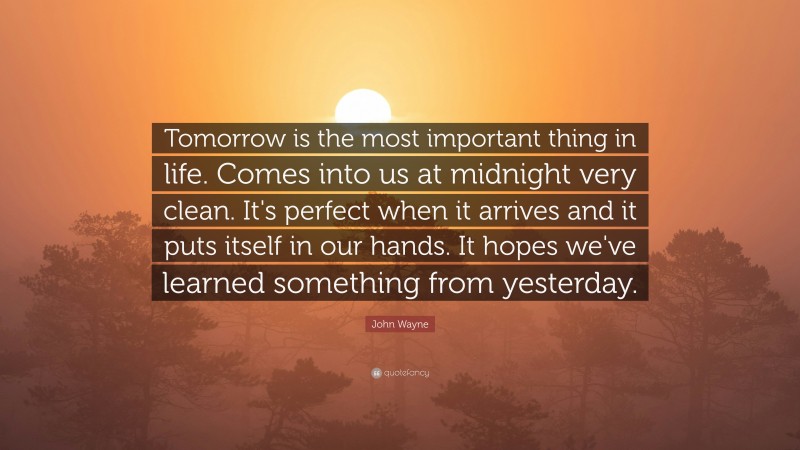 John Wayne Quote: “Tomorrow is the most important thing in life. Comes into us at midnight very clean. It's perfect when it arrives and it puts itself in our hands. It hopes we've learned something from yesterday.”