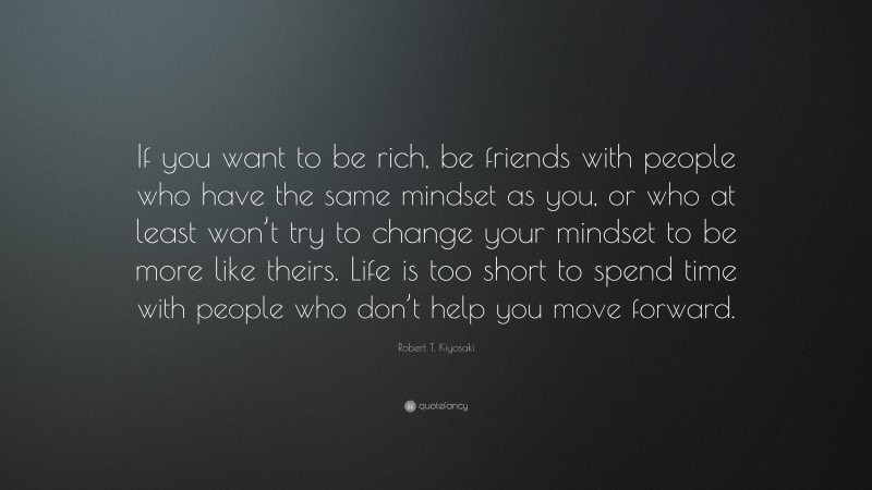 Robert T. Kiyosaki Quote: “If you want to be rich, be friends with people who have the same mindset as you, or who at least won’t try to change your mindset to be more like theirs. Life is too short to spend time with people who don’t help you move forward.”