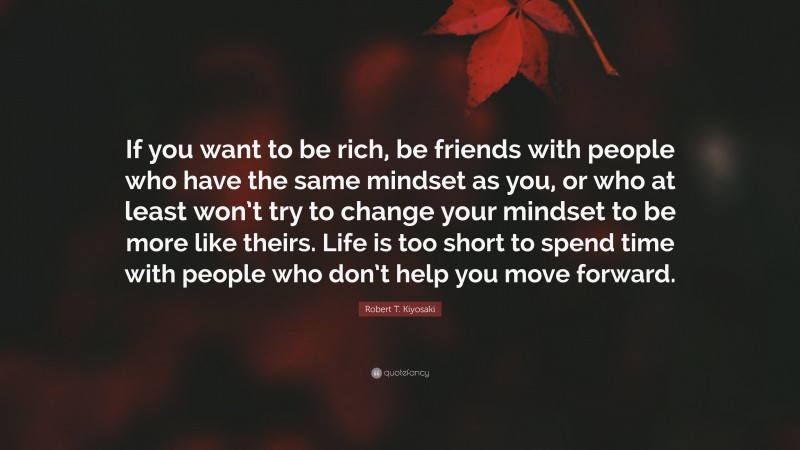 Robert T. Kiyosaki Quote: “If you want to be rich, be friends with people who have the same mindset as you, or who at least won’t try to change your mindset to be more like theirs. Life is too short to spend time with people who don’t help you move forward.”
