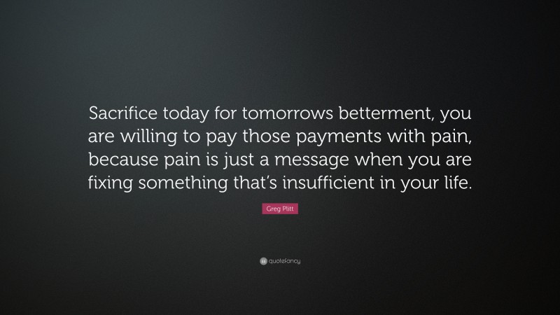 Greg Plitt Quote: “Sacrifice today for tomorrows betterment, you are willing to pay those payments with pain, because pain is just a message when you are fixing something that’s insufficient in your life.”