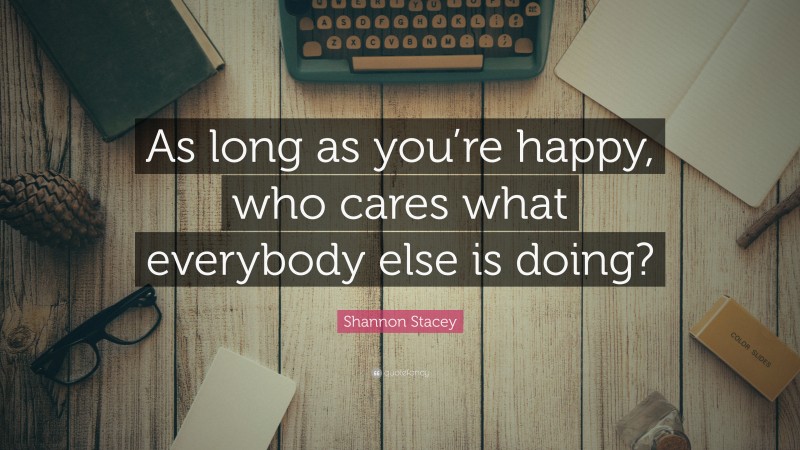 Shannon Stacey Quote: “As long as you’re happy, who cares what everybody else is doing?”