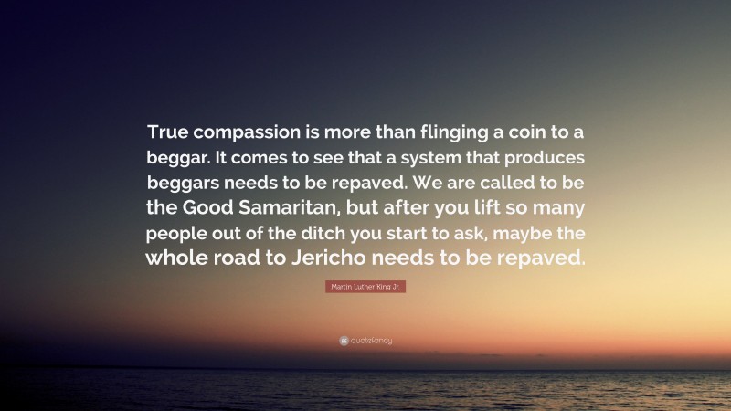 Martin Luther King Jr. Quote: “True compassion is more than flinging a coin to a beggar. It comes to see that a system that produces beggars needs to be repaved. We are called to be the Good Samaritan, but after you lift so many people out of the ditch you start to ask, maybe the whole road to Jericho needs to be repaved.”
