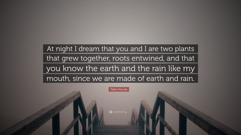 Pablo Neruda Quote: “At night I dream that you and I are two plants that grew together, roots entwined, and that you know the earth and the rain like my mouth, since we are made of earth and rain.”
